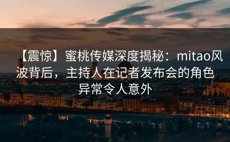 【震惊】蜜桃传媒深度揭秘：mitao风波背后，主持人在记者发布会的角色异常令人意外