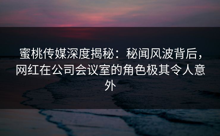 蜜桃传媒深度揭秘：秘闻风波背后，网红在公司会议室的角色极其令人意外