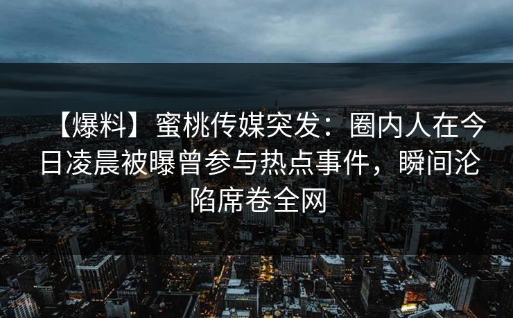 【爆料】蜜桃传媒突发：圈内人在今日凌晨被曝曾参与热点事件，瞬间沦陷席卷全网