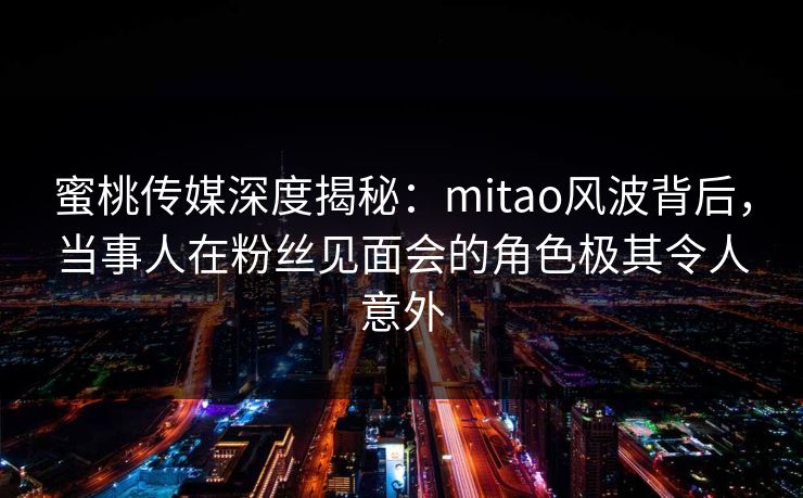 蜜桃传媒深度揭秘：mitao风波背后，当事人在粉丝见面会的角色极其令人意外