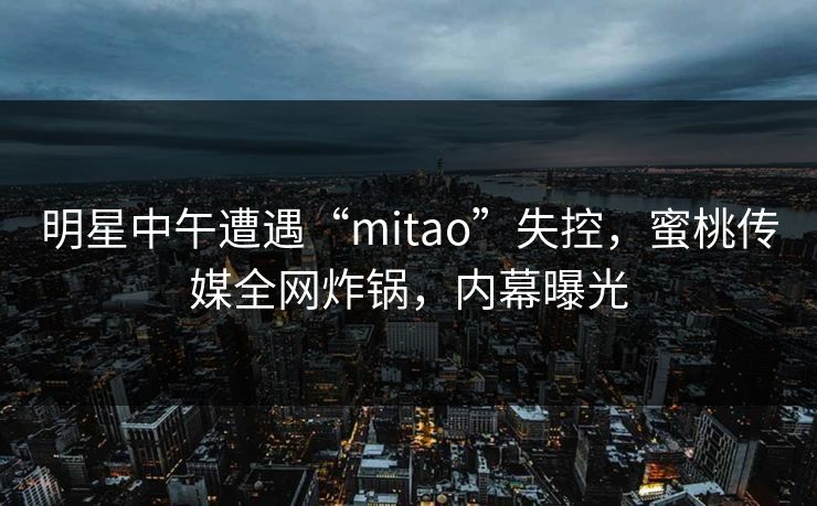 明星中午遭遇“mitao”失控，蜜桃传媒全网炸锅，内幕曝光
