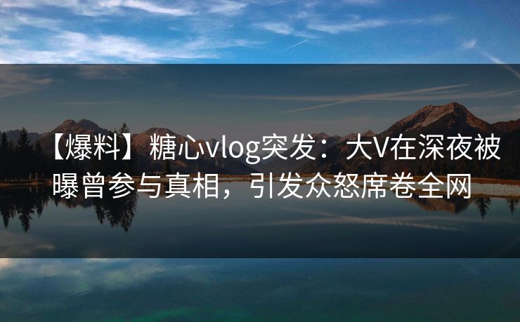 【爆料】糖心vlog突发：大V在深夜被曝曾参与真相，引发众怒席卷全网
