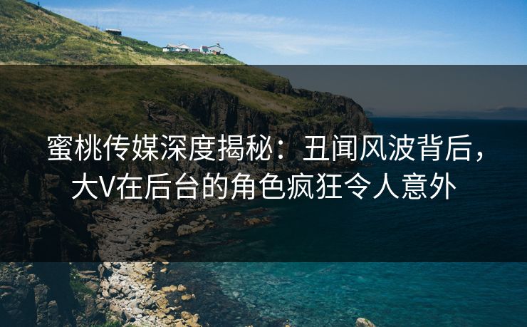 蜜桃传媒深度揭秘：丑闻风波背后，大V在后台的角色疯狂令人意外