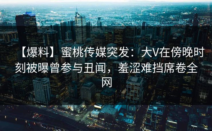 【爆料】蜜桃传媒突发：大V在傍晚时刻被曝曾参与丑闻，羞涩难挡席卷全网