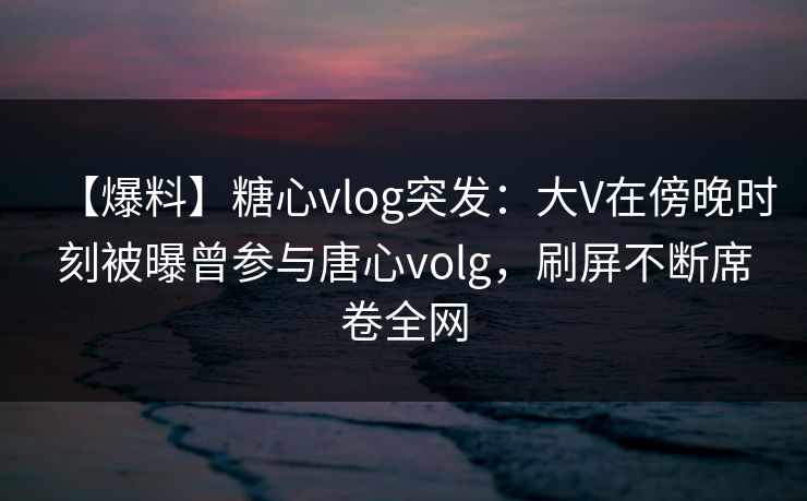 【爆料】糖心vlog突发：大V在傍晚时刻被曝曾参与唐心volg，刷屏不断席卷全网