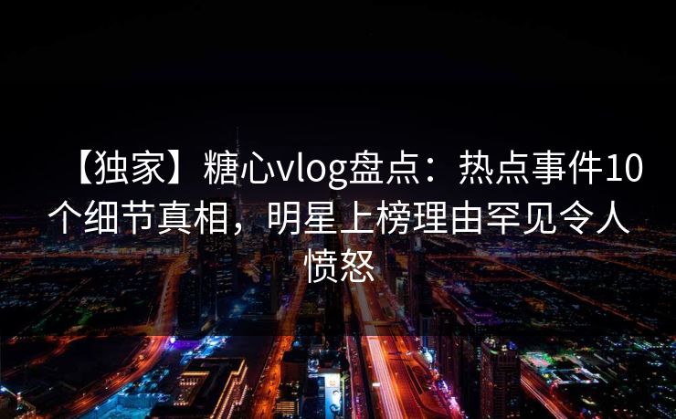 【独家】糖心vlog盘点：热点事件10个细节真相，明星上榜理由罕见令人愤怒