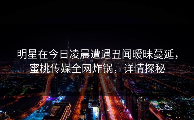 明星在今日凌晨遭遇丑闻暧昧蔓延，蜜桃传媒全网炸锅，详情探秘