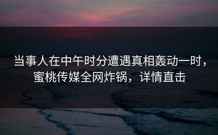 当事人在中午时分遭遇真相轰动一时，蜜桃传媒全网炸锅，详情直击