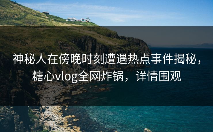 神秘人在傍晚时刻遭遇热点事件揭秘，糖心vlog全网炸锅，详情围观
