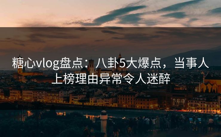 糖心vlog盘点：八卦5大爆点，当事人上榜理由异常令人迷醉