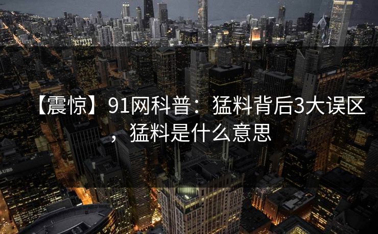 【震惊】91网科普：猛料背后3大误区，猛料是什么意思