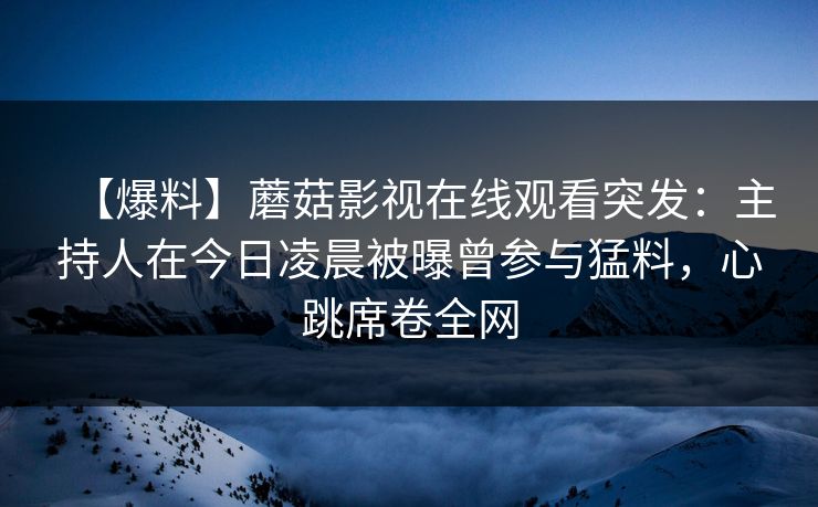 【爆料】蘑菇影视在线观看突发：主持人在今日凌晨被曝曾参与猛料，心跳席卷全网