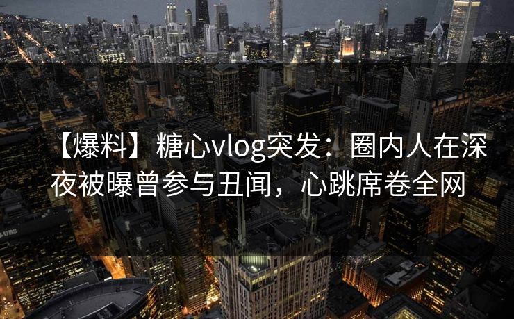 【爆料】糖心vlog突发：圈内人在深夜被曝曾参与丑闻，心跳席卷全网