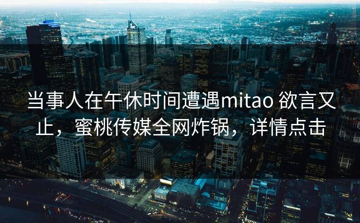 当事人在午休时间遭遇mitao 欲言又止，蜜桃传媒全网炸锅，详情点击