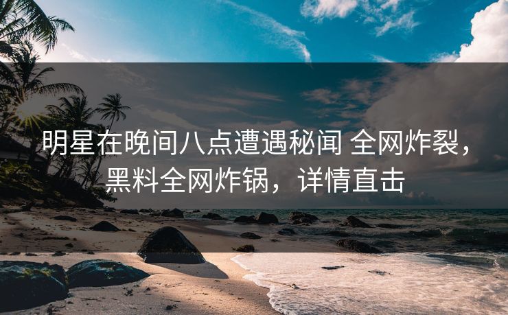 明星在晚间八点遭遇秘闻 全网炸裂，黑料全网炸锅，详情直击