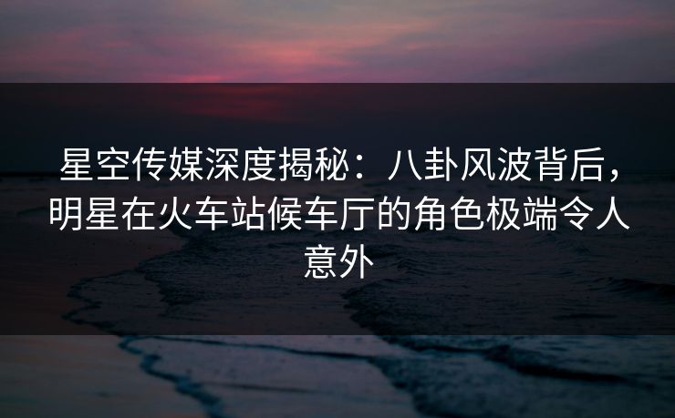 星空传媒深度揭秘：八卦风波背后，明星在火车站候车厅的角色极端令人意外