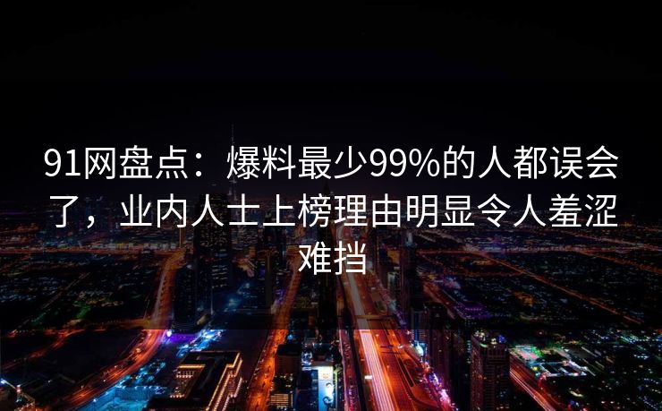91网盘点：爆料最少99%的人都误会了，业内人士上榜理由明显令人羞涩难挡