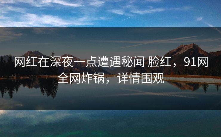 网红在深夜一点遭遇秘闻 脸红，91网全网炸锅，详情围观