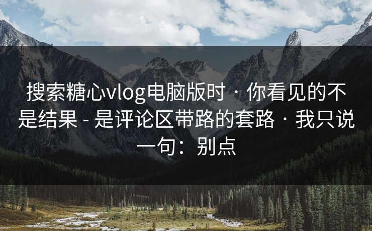 搜索糖心vlog电脑版时 · 你看见的不是结果 - 是评论区带路的套路 · 我只说一句：别点