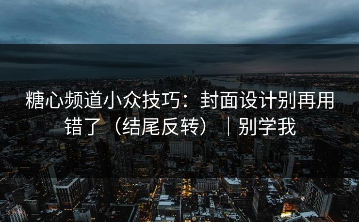 糖心频道小众技巧：封面设计别再用错了（结尾反转）｜别学我