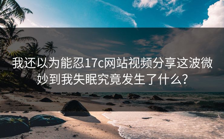 我还以为能忍17c网站视频分享这波微妙到我失眠究竟发生了什么？