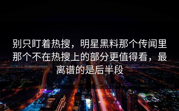 别只盯着热搜，明星黑料那个传闻里那个不在热搜上的部分更值得看，最离谱的是后半段