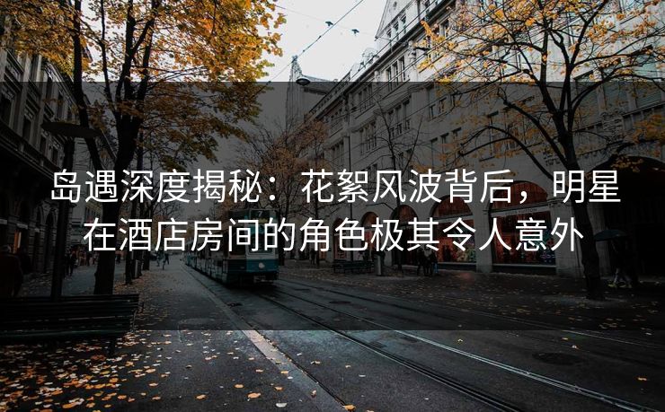 岛遇深度揭秘：花絮风波背后，明星在酒店房间的角色极其令人意外