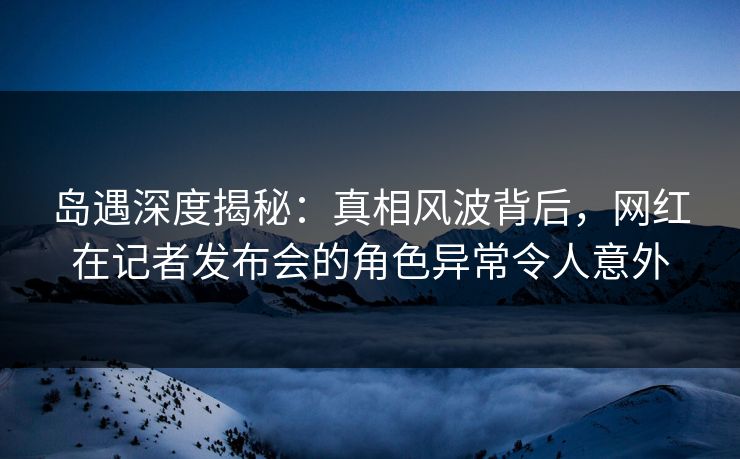 岛遇深度揭秘：真相风波背后，网红在记者发布会的角色异常令人意外