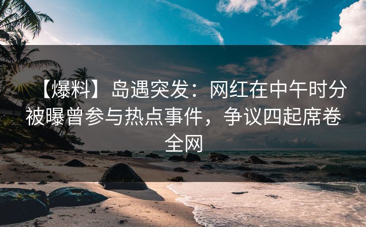 【爆料】岛遇突发：网红在中午时分被曝曾参与热点事件，争议四起席卷全网
