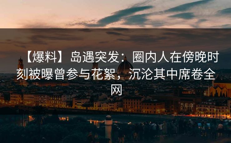 【爆料】岛遇突发：圈内人在傍晚时刻被曝曾参与花絮，沉沦其中席卷全网