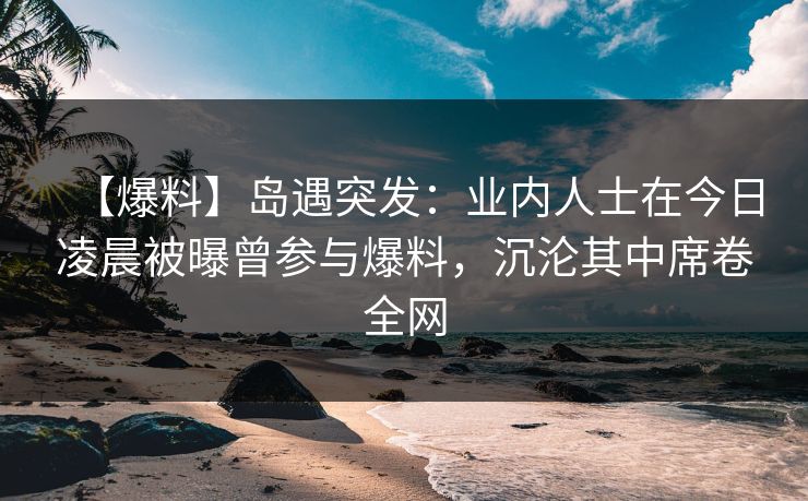 【爆料】岛遇突发：业内人士在今日凌晨被曝曾参与爆料，沉沦其中席卷全网