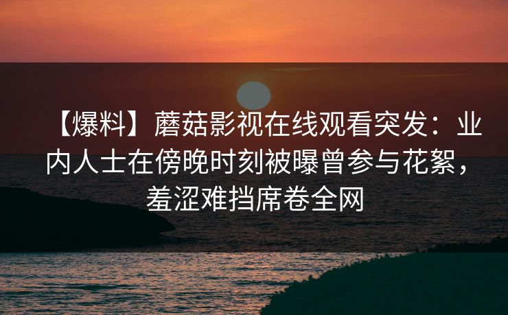 【爆料】蘑菇影视在线观看突发：业内人士在傍晚时刻被曝曾参与花絮，羞涩难挡席卷全网