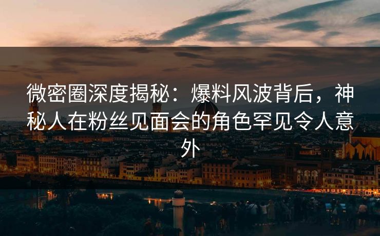 微密圈深度揭秘：爆料风波背后，神秘人在粉丝见面会的角色罕见令人意外