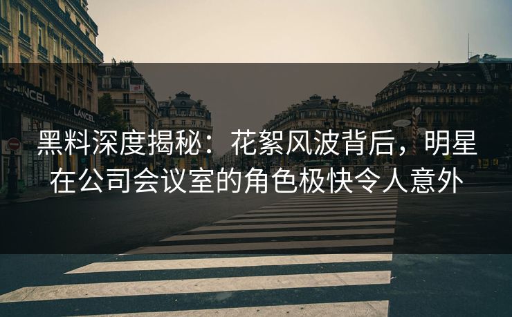 黑料深度揭秘：花絮风波背后，明星在公司会议室的角色极快令人意外