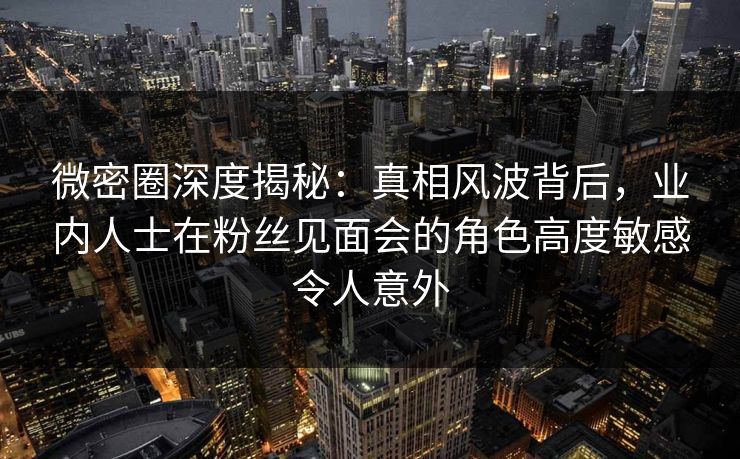 微密圈深度揭秘：真相风波背后，业内人士在粉丝见面会的角色高度敏感令人意外